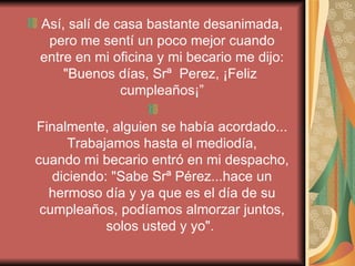Así, salí de casa bastante desanimada, pero me sentí un poco mejor cuando entre en mi oficina y mi becario me dijo: "Buenos días, Srª  Perez, ¡Feliz  cumpleaños¡” Finalmente, alguien se había acordado... Trabajamos hasta el mediodía, cuando mi becario entró en mi despacho, diciendo: "Sabe Srª Pérez...hace un hermoso día y ya que es el día de su cumpleaños, podíamos almorzar juntos, solos usted y yo".   