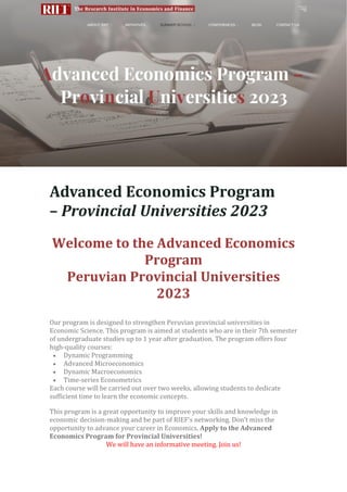 The Research Institute in Economics and Finance The Research Institute in Economics and
Finance
RIEF Ri-ef RI-EF RIE RIEF rief RiEf
Programa Avanzado de Economía – Universidades Provinciales 2023
Bienvenido al Programa de Economía Avanzada
Universidades Provinciales del Perú 2023
Advanced Economics Program
– Provincial Universities 2023
Welcome to the Advanced Economics
Program
Peruvian Provincial Universities
2023
Our program is designed to strengthen Peruvian provincial universities in
Economic Science. This program is aimed at students who are in their 7th semester
of undergraduate studies up to 1 year after graduation. The program offers four
high-quality courses:
• Dynamic Programming
• Advanced Microeconomics
• Dynamic Macroeconomics
• Time-series Econometrics
Each course will be carried out over two weeks, allowing students to dedicate
sufficient time to learn the economic concepts.
This program is a great opportunity to improve your skills and knowledge in
economic decision-making and be part of RIEF’s networking. Don’t miss the
opportunity to advance your career in Economics. Apply to the Advanced
Economics Program for Provincial Universities!
We will have an informative meeting. Join us!
 