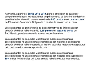 Asimismo, a partir del curso 2013-2014, para la obtención de cualquier
componente de beca, los estudiantes de primer curso de bachillerato deberán
acreditar haber obtenido una nota media de 6,00 puntos en el cuarto curso
de Educación Secundaria Obligatoria o prueba de acceso, en su caso.

Los estudiantes de primer curso de ciclos formativos de grado superior
deberán acreditar haber obtenido 5,50 puntos en segundo curso de
Bachillerato, prueba o curso de acceso respectivamente.

Los estudiantes de segundos y posteriores cursos de enseñanzas
postobligatorias no universitarias organizadas por materias o asignaturas
deberán acreditar haber superado, al menos, todas las materias o asignaturas
del curso anterior, con excepción de una.

Los estudiantes de segundos y posteriores cursos de enseñanzas
postobligatorias no universitarias organizadas por módulos que supongan el
85% de las horas totales del curso en que hubieran estado matriculados.
 