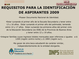 REQUISITOS PARA LA IDENTIFICACIÓN  DE ASPIRANTES 2009 Poseer Documento Nacional de Identidad. Estar cursando el primer año de la Escuela Secundaria y tener entre  13 y 16 años.  Estar cursando el primer año del polimodal, teniendo  entre 14 y 17 años.  Estar cursando los primeros años del primer ciclo  de la Educación Secundaria (ex ESB) de la Provincia de Buenos Aires y tener entre 12 y 19 años. Integrar familias cuyos ingresos totales mensuales sean inferiores o iguales  a $ 1200 (región centro-norte) y $ 1800 (región sur). No gozar de otra beca estudiantil de carácter similar,  independientemente de la entidad otorgante. 