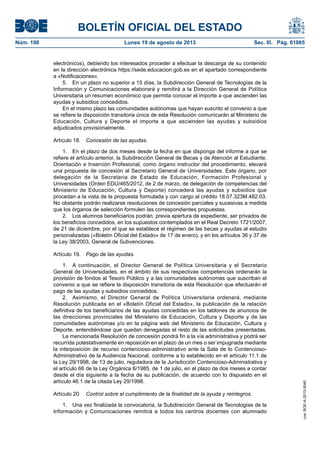 BOLETÍN OFICIAL DEL ESTADO
Núm. 198	 Lunes 19 de agosto de 2013	 Sec. III. Pág. 61065
electrónicos), debiendo los interesados proceder a efectuar la descarga de su contenido
en la dirección electrónica https://sede.educacion.gob.es en el apartado correspondiente
a «Notificaciones».
5.  En un plazo no superior a 15 días, la Subdirección General de Tecnologías de la
Información y Comunicaciones elaborará y remitirá a la Dirección General de Política
Universitaria un resumen económico que permita conocer el importe a que ascienden las
ayudas y subsidios concedidos.
En el mismo plazo las comunidades autónomas que hayan suscrito el convenio a que
se refiere la disposición transitoria única de esta Resolución comunicarán al Ministerio de
Educación, Cultura y Deporte el importe a que ascienden las ayudas y subsidios
adjudicados provisionalmente.
Artículo 18.  Concesión de las ayudas.
1.  En el plazo de dos meses desde la fecha en que disponga del informe a que se
refiere el artículo anterior, la Subdirección General de Becas y de Atención al Estudiante,
Orientación e Inserción Profesional, como órgano instructor del procedimiento, elevará
una propuesta de concesión al Secretario General de Universidades. Este órgano, por
delegación de la Secretaria de Estado de Educación, Formación Profesional y
Universidades (Orden EDU/465/2012, de 2 de marzo, de delegación de competencias del
Ministerio de Educación, Cultura y Deporte) concederá las ayudas y subsidios que
procedan a la vista de la propuesta formulada y con cargo al crédito 18.07.323M.482.03.
No obstante podrán realizarse resoluciones de concesión parciales y sucesivas a medida
que los órganos de selección formulen las correspondientes propuestas.
2.  Los alumnos beneficiarios podrán, previa apertura de expediente, ser privados de
los beneficios concedidos, en los supuestos contemplados en el Real Decreto 1721/2007,
de 21 de diciembre, por el que se establece el régimen de las becas y ayudas al estudio
personalizadas («Boletín Oficial del Estado» de 17 de enero), y en los artículos 36 y 37 de
la Ley 38/2003, General de Subvenciones.
Artículo 19.  Pago de las ayudas.
1.  A continuación, el Director General de Política Universitaria y el Secretario
General de Universidades, en el ámbito de sus respectivas competencias ordenarán la
provisión de fondos al Tesoro Público y a las comunidades autónomas que suscriban el
convenio a que se refiere la disposición transitoria de esta Resolución que efectuarán el
pago de las ayudas y subsidios concedidos.
2.  Asimismo, el Director General de Política Universitaria ordenará, mediante
Resolución publicada en el «Boletín Oficial del Estado», la publicación de la relación
definitiva de los beneficiarios de las ayudas concedidas en los tablones de anuncios de
las direcciones provinciales del Ministerio de Educación, Cultura y Deporte y de las
comunidades autónomas y/o en la página web del Ministerio de Educación, Cultura y
Deporte, entendiéndose que quedan denegadas el resto de las solicitudes presentadas.
La mencionada Resolución de concesión pondrá fin a la vía administrativa y podrá ser
recurrida potestativamente en reposición en el plazo de un mes o ser impugnada mediante
la interposición de recurso contencioso-administrativo ante la Sala de lo Contencioso-
Administrativo de la Audiencia Nacional, conforme a lo establecido en el artículo 11.1 de
la Ley 29/1998, de 13 de julio, reguladora de la Jurisdicción Contencioso-Administrativa y
el artículo 66 de la Ley Orgánica 6/1985, de 1 de julio, en el plazo de dos meses a contar
desde el día siguiente a la fecha de su publicación, de acuerdo con lo dispuesto en el
artículo 46.1 de la citada Ley 29/1998.
Artículo 20.  Control sobre el cumplimiento de la finalidad de la ayuda y reintegros.
1.  Una vez finalizada la convocatoria, la Subdirección General de Tecnologías de la
Información y Comunicaciones remitirá a todos los centros docentes con alumnado
cve:BOE-A-2013-9040
 
