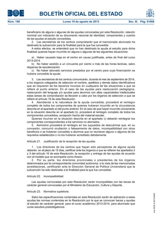 BOLETÍN OFICIAL DEL ESTADO
Núm. 198	 Lunes 19 de agosto de 2013	 Sec. III. Pág. 61066
beneficiario de alguna o algunas de las ayudas convocadas por esta Resolución, relación
nominal con indicación de su documento nacional de identidad, componentes y cuantía
de las ayudas al estudio concedidas.
2.  Las secretarías de los centros comprobarán que el mencionado alumnado ha
destinado la subvención para la finalidad para la que fue concedida.
A estos efectos, se entenderá que no han destinado la ayuda al estudio para dicha
finalidad quienes hayan incurrido en alguna o algunas de las siguientes situaciones:
a)  Haber causado baja en el centro sin causa justificada, antes de final del curso
2013-2014.
b)  No haber asistido a un cincuenta por ciento o más de las horas lectivas, salvo
dispensa de escolarización.
c)  No haber abonado servicios prestados por el centro para cuya financiación se
hubiera concedido la ayuda.
3.  Las secretarías de los centros comunicarán, durante el mes de septiembre de 2014,
a los órganos colegiados de selección el nombre, apellidos y demás datos identificativos
que se requieran de los becarios incursos en cualquiera de las situaciones a que se
refiere el punto anterior. En el caso de las ayudas para reeducación pedagógica,
reeducación del lenguaje y/o ayudas para alumnos con altas capacidades intelectuales
estas tareas de comprobación se llevarán a cabo por los órganos de selección a que se
refiere el artículo 16 de esta Resolución.
4.  Atendiendo a la naturaleza de la ayuda concedida, procederá el reintegro
completo de todos los componentes de quienes hubieran incurrido en la circunstancia
descrita en el apartado a) del punto anterior. En el caso de que hayan incurrido únicamente
en la situación descrita en el apartado b), procederá el reintegro completo de todos los
componentes concedidos, excepción hecha del material escolar.
Quienes incurran en la situación descrita en el apartado c) deberán reintegrar los
componentes correspondientes a los servicios no abonados.
5.  Asimismo procederá el reintegro en los supuestos de descubrirse que, en su
concesión, concurrió ocultación o falseamiento de datos, incompatibilidad con otros
beneficios o se hubieran concedido a alumnos que no reunieran alguno o algunos de los
requisitos establecidos o no los hubieran acreditado debidamente.
Artículo 21.  Justificación de la recepción de las ayudas.
1.  Los directores de los centros que hayan sido perceptores de alguna ayuda
deberán, en el plazo de 15 días, certificar ante los órganos a que se refieren los apartados 2
y 3 del artículo 16 de esta Resolución, la recepción y entrega de las ayudas de acuerdo
con el modelo que se acompaña como Anexo.
2.  Por su parte, los directores provinciales o presidentes de los órganos
determinados por la correspondiente comunidad autónoma, a la vista de las mencionadas
acreditaciones, certificarán ante la Dirección General de Política Universitaria que la
subvención ha sido destinada a la finalidad para la que fue concedida.
Artículo 22.  Incompatibilidad.
Las ayudas convocadas por esta Resolución serán incompatibles con las becas de
carácter general convocadas por el Ministerio de Educación, Cultura y Deporte.
Artículo 23.  Normativa supletoria.
Salvo las especificaciones contenidas en esta Resolución serán de aplicación a estas
ayudas las normas contenidas en la Resolución por la que se convocan becas y ayudas
al estudio de carácter general, para el curso académico 2013-2014, para alumnado que
curse estudios postobligatorios.
cve:BOE-A-2013-9040
 