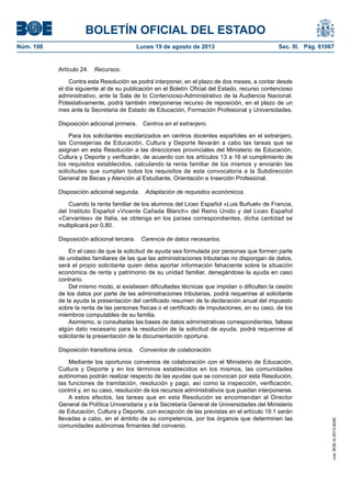 BOLETÍN OFICIAL DEL ESTADO
Núm. 198	 Lunes 19 de agosto de 2013	 Sec. III. Pág. 61067
Artículo 24.  Recursos.
Contra esta Resolución se podrá interponer, en el plazo de dos meses, a contar desde
el día siguiente al de su publicación en el Boletín Oficial del Estado, recurso contencioso
administrativo, ante la Sala de lo Contencioso-Administrativo de la Audiencia Nacional.
Potestativamente, podrá también interponerse recurso de reposición, en el plazo de un
mes ante la Secretaria de Estado de Educación, Formación Profesional y Universidades.
Disposición adicional primera.  Centros en el extranjero.
Para los solicitantes escolarizados en centros docentes españoles en el extranjero,
las Consejerías de Educación, Cultura y Deporte llevarán a cabo las tareas que se
asignan en esta Resolución a las direcciones provinciales del Ministerio de Educación,
Cultura y Deporte y verificarán, de acuerdo con los artículos 13 a 16 el cumplimiento de
los requisitos establecidos, calculando la renta familiar de los mismos y enviarán las
solicitudes que cumplan todos los requisitos de esta convocatoria a la Subdirección
General de Becas y Atención al Estudiante, Orientación e Inserción Profesional.
Disposición adicional segunda.  Adaptación de requisitos económicos.
Cuando la renta familiar de los alumnos del Liceo Español «Luis Buñuel» de Francia,
del Instituto Español «Vicente Cañada Blanch» del Reino Unido y del Liceo Español
«Cervantes» de Italia, se obtenga en los países correspondientes, dicha cantidad se
multiplicará por 0,80.
Disposición adicional tercera.  Carencia de datos necesarios.
En el caso de que la solicitud de ayuda sea formulada por personas que formen parte
de unidades familiares de las que las administraciones tributarias no dispongan de datos,
será el propio solicitante quien deba aportar información fehaciente sobre la situación
económica de renta y patrimonio de su unidad familiar, denegándose la ayuda en caso
contrario.
Del mismo modo, si existiesen dificultades técnicas que impidan o dificulten la cesión
de los datos por parte de las administraciones tributarias, podrá requerirse al solicitante
de la ayuda la presentación del certificado resumen de la declaración anual del impuesto
sobre la renta de las personas físicas o el certificado de imputaciones, en su caso, de los
miembros computables de su familia.
Asimismo, si consultadas las bases de datos administrativas correspondientes, faltase
algún dato necesario para la resolución de la solicitud de ayuda, podrá requerirse al
solicitante la presentación de la documentación oportuna.
Disposición transitoria única.  Convenios de colaboración.
Mediante los oportunos convenios de colaboración con el Ministerio de Educación,
Cultura y Deporte y en los términos establecidos en los mismos, las comunidades
autónomas podrán realizar respecto de las ayudas que se convocan por esta Resolución,
las funciones de tramitación, resolución y pago, así como la inspección, verificación,
control y, en su caso, resolución de los recursos administrativos que puedan interponerse.
A estos efectos, las tareas que en esta Resolución se encomiendan al Director
General de Política Universitaria y a la Secretaria General de Universidades del Ministerio
de Educación, Cultura y Deporte, con excepción de las previstas en el artículo 19.1 serán
llevadas a cabo, en el ámbito de su competencia, por los órganos que determinen las
comunidades autónomas firmantes del convenio.
cve:BOE-A-2013-9040
 