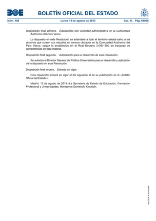 BOLETÍN OFICIAL DEL ESTADO
Núm. 198	 Lunes 19 de agosto de 2013	 Sec. III. Pág. 61068
Disposición final primera.  Estudiantes con vecindad administrativa en la Comunidad
Autónoma del País Vasco.
Lo dispuesto en esta Resolución se extenderá a todo el territorio estatal salvo a los
alumnos que cursen sus estudios en centros ubicados en la Comunidad Autónoma del
País Vasco, según lo establecido en el Real Decreto 3195/1980 de traspaso de
competencias en esta materia.
Disposición final segunda.  Autorización para el desarrollo de esta Resolución.
Se autoriza al Director General de Política Universitaria para el desarrollo y aplicación
de lo dispuesto en esta Resolución.
Disposición final tercera.  Entrada en vigor.
Esta resolución entrará en vigor el día siguiente al de su publicación en el «Boletín
Oficial del Estado».
Madrid, 13 de agosto de 2013.–La Secretaria de Estado de Educación, Formación
Profesional y Universidades, Montserrat Gomendio Kindelán.
cve:BOE-A-2013-9040
 