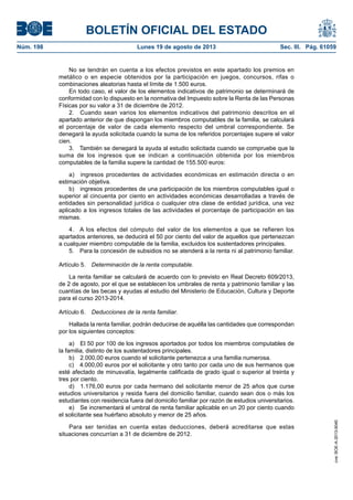 BOLETÍN OFICIAL DEL ESTADO
Núm. 198	 Lunes 19 de agosto de 2013	 Sec. III. Pág. 61059
No se tendrán en cuenta a los efectos previstos en este apartado los premios en
metálico o en especie obtenidos por la participación en juegos, concursos, rifas o
combinaciones aleatorias hasta el límite de 1.500 euros.
En todo caso, el valor de los elementos indicativos de patrimonio se determinará de
conformidad con lo dispuesto en la normativa del Impuesto sobre la Renta de las Personas
Físicas por su valor a 31 de diciembre de 2012.
2.  Cuando sean varios los elementos indicativos del patrimonio descritos en el
apartado anterior de que dispongan los miembros computables de la familia, se calculará
el porcentaje de valor de cada elemento respecto del umbral correspondiente. Se
denegará la ayuda solicitada cuando la suma de los referidos porcentajes supere el valor
cien.
3.  También se denegará la ayuda al estudio solicitada cuando se compruebe que la
suma de los ingresos que se indican a continuación obtenida por los miembros
computables de la familia supere la cantidad de 155.500 euros:
a)  ingresos procedentes de actividades económicas en estimación directa o en
estimación objetiva.
b)  ingresos procedentes de una participación de los miembros computables igual o
superior al cincuenta por ciento en actividades económicas desarrolladas a través de
entidades sin personalidad jurídica o cualquier otra clase de entidad jurídica, una vez
aplicado a los ingresos totales de las actividades el porcentaje de participación en las
mismas.
4.  A los efectos del cómputo del valor de los elementos a que se refieren los
apartados anteriores, se deducirá el 50 por ciento del valor de aquellos que pertenezcan
a cualquier miembro computable de la familia, excluidos los sustentadores principales.
5.  Para la concesión de subsidios no se atenderá a la renta ni al patrimonio familiar.
Artículo 5.  Determinación de la renta computable.
La renta familiar se calculará de acuerdo con lo previsto en Real Decreto 609/2013,
de 2 de agosto, por el que se establecen los umbrales de renta y patrimonio familiar y las
cuantías de las becas y ayudas al estudio del Ministerio de Educación, Cultura y Deporte
para el curso 2013-2014.
Artículo 6.  Deducciones de la renta familiar.
Hallada la renta familiar, podrán deducirse de aquélla las cantidades que correspondan
por los siguientes conceptos:
a)  El 50 por 100 de los ingresos aportados por todos los miembros computables de
la familia, distinto de los sustentadores principales.
b)  2.000,00 euros cuando el solicitante pertenezca a una familia numerosa.
c)  4.000,00 euros por el solicitante y otro tanto por cada uno de sus hermanos que
esté afectado de minusvalía, legalmente calificada de grado igual o superior al treinta y
tres por ciento.
d)  1.176,00 euros por cada hermano del solicitante menor de 25 años que curse
estudios universitarios y resida fuera del domicilio familiar, cuando sean dos o más los
estudiantes con residencia fuera del domicilio familiar por razón de estudios universitarios.
e)  Se incrementará el umbral de renta familiar aplicable en un 20 por ciento cuando
el solicitante sea huérfano absoluto y menor de 25 años.
Para ser tenidas en cuenta estas deducciones, deberá acreditarse que estas
situaciones concurrían a 31 de diciembre de 2012.
cve:BOE-A-2013-9040
 