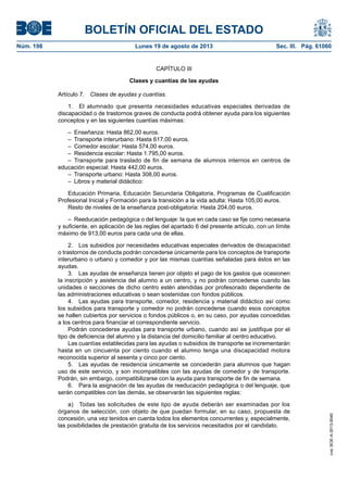 BOLETÍN OFICIAL DEL ESTADO
Núm. 198	 Lunes 19 de agosto de 2013	 Sec. III. Pág. 61060
CAPÍTULO III
Clases y cuantías de las ayudas
Artículo 7.  Clases de ayudas y cuantías.
1.  El alumnado que presenta necesidades educativas especiales derivadas de
discapacidad o de trastornos graves de conducta podrá obtener ayuda para los siguientes
conceptos y en las siguientes cuantías máximas:
–  Enseñanza: Hasta 862,00 euros.
–  Transporte interurbano: Hasta 617,00 euros.
–  Comedor escolar: Hasta 574,00 euros.
–  Residencia escolar: Hasta 1.795,00 euros.
– Transporte para traslado de fin de semana de alumnos internos en centros de
educación especial: Hasta 442,00 euros.
–  Transporte urbano: Hasta 308,00 euros.
–  Libros y material didáctico:
Educación Primaria, Educación Secundaria Obligatoria, Programas de Cualificación
Profesional Inicial y Formación para la transición a la vida adulta: Hasta 105,00 euros.
Resto de niveles de la enseñanza post-obligatoria: Hasta 204,00 euros.
–  Reeducación pedagógica o del lenguaje: la que en cada caso se fije como necesaria
y suficiente, en aplicación de las reglas del apartado 6 del presente artículo, con un límite
máximo de 913,00 euros para cada una de ellas.
2.  Los subsidios por necesidades educativas especiales derivados de discapacidad
o trastornos de conducta podrán concederse únicamente para los conceptos de transporte
interurbano o urbano y comedor y por las mismas cuantías señaladas para éstos en las
ayudas.
3.  Las ayudas de enseñanza tienen por objeto el pago de los gastos que ocasionen
la inscripción y asistencia del alumno a un centro, y no podrán concederse cuando las
unidades o secciones de dicho centro estén atendidas por profesorado dependiente de
las administraciones educativas o sean sostenidas con fondos públicos.
4.  Las ayudas para transporte, comedor, residencia y material didáctico así como
los subsidios para transporte y comedor no podrán concederse cuando esos conceptos
se hallen cubiertos por servicios o fondos públicos o, en su caso, por ayudas concedidas
a los centros para financiar el correspondiente servicio.
Podrán concederse ayudas para transporte urbano, cuando así se justifique por el
tipo de deficiencia del alumno y la distancia del domicilio familiar al centro educativo.
Las cuantías establecidas para las ayudas o subsidios de transporte se incrementarán
hasta en un cincuenta por ciento cuando el alumno tenga una discapacidad motora
reconocida superior al sesenta y cinco por ciento.
5.  Las ayudas de residencia únicamente se concederán para alumnos que hagan
uso de este servicio, y son incompatibles con las ayudas de comedor y de transporte.
Podrán, sin embargo, compatibilizarse con la ayuda para transporte de fin de semana.
6.  Para la asignación de las ayudas de reeducación pedagógica o del lenguaje, que
serán compatibles con las demás, se observarán las siguientes reglas:
a)  Todas las solicitudes de este tipo de ayuda deberán ser examinadas por los
órganos de selección, con objeto de que puedan formular, en su caso, propuesta de
concesión, una vez tenidos en cuenta todos los elementos concurrentes y, especialmente,
las posibilidades de prestación gratuita de los servicios necesitados por el candidato.
cve:BOE-A-2013-9040
 