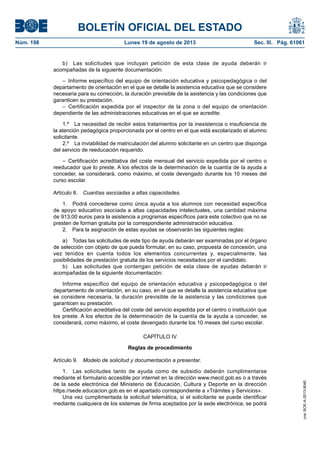 BOLETÍN OFICIAL DEL ESTADO
Núm. 198	 Lunes 19 de agosto de 2013	 Sec. III. Pág. 61061
b)  Las solicitudes que incluyan petición de esta clase de ayuda deberán ir
acompañadas de la siguiente documentación:
– Informe específico del equipo de orientación educativa y psicopedagógica o del
departamento de orientación en el que se detalle la asistencia educativa que se considere
necesaria para su corrección, la duración previsible de la asistencia y las condiciones que
garanticen su prestación.
– Certificación expedida por el inspector de la zona o del equipo de orientación
dependiente de las administraciones educativas en el que se acredite:
1.º  La necesidad de recibir estos tratamientos por la inexistencia o insuficiencia de
la atención pedagógica proporcionada por el centro en el que está escolarizado el alumno
solicitante.
2.º  La inviabilidad de matriculación del alumno solicitante en un centro que disponga
del servicio de reeducación requerido.
– Certificación acreditativa del coste mensual del servicio expedida por el centro o
reeducador que lo preste. A los efectos de la determinación de la cuantía de la ayuda a
conceder, se considerará, como máximo, el coste devengado durante los 10 meses del
curso escolar.
Artículo 8.  Cuantías asociadas a altas capacidades.
1.  Podrá concederse como única ayuda a los alumnos con necesidad específica
de apoyo educativo asociada a altas capacidades intelectuales, una cantidad máxima
de 913,00 euros para la asistencia a programas específicos para este colectivo que no se
presten de forman gratuita por la correspondiente administración educativa.
2.  Para la asignación de estas ayudas se observarán las siguientes reglas:
a)  Todas las solicitudes de este tipo de ayuda deberán ser examinadas por el órgano
de selección con objeto de que pueda formular, en su caso, propuesta de concesión, una
vez tenidos en cuenta todos los elementos concurrentes y, especialmente, las
posibilidades de prestación gratuita de los servicios necesitados por el candidato.
b)  Las solicitudes que contengan petición de esta clase de ayudas deberán ir
acompañadas de la siguiente documentación:
Informe específico del equipo de orientación educativa y psicopedagógica o del
departamento de orientación, en su caso, en el que se detalle la asistencia educativa que
se considere necesaria, la duración previsible de la asistencia y las condiciones que
garanticen su prestación.
Certificación acreditativa del coste del servicio expedida por el centro o institución que
los preste. A los efectos de la determinación de la cuantía de la ayuda a conceder, se
considerará, como máximo, el coste devengado durante los 10 meses del curso escolar.
CAPÍTULO IV
Reglas de procedimiento
Artículo 9.  Modelo de solicitud y documentación a presentar.
1.  Las solicitudes tanto de ayuda como de subsidio deberán cumplimentarse
mediante el formulario accesible por internet en la dirección www.mecd.gob.es o a través
de la sede electrónica del Ministerio de Educación, Cultura y Deporte en la dirección
https://sede.educacion.gob.es en el apartado correspondiente a «Trámites y Servicios».
Una vez cumplimentada la solicitud telemática, si el solicitante se puede identificar
mediante cualquiera de los sistemas de firma aceptados por la sede electrónica, se podrá
cve:BOE-A-2013-9040
 