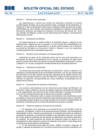 BOLETÍN OFICIAL DEL ESTADO
Núm. 198	 Lunes 19 de agosto de 2013	 Sec. III. Pág. 61063
Artículo 11.  Revisión de las solicitudes.
Las dependencias o centros que reciban las solicitudes verificarán la correcta
cumplimentación de éstas y de su documentación aneja, y recabarán de los interesados, en
el plazo de 10 días, la subsanación de los errores, omisiones o faltas que observen en ellas,
advirtiéndoles que, de no hacerlo, se les tendrá por desistidos en su petición, archivándose
ésta previa resolución que deberá ser dictada en los términos del artículo 42.1 de la
Ley 30/1992, de Régimen Jurídico de las Administraciones Públicas y Procedimiento
Administrativo Común.
Artículo 12.  Subsanación de defectos.
Si excepcionalmente no pudiera obtener el solicitante alguna o algunas de las
justificaciones o diligencias que se requieran, se hará constar esta imposibilidad en la
solicitud, por si pudiera ser solventada por el propio centro receptor, por la dirección
provincial del Ministerio de Educación, Cultura y Deporte o por los organismos
correspondientes de las comunidades autónomas.
Artículo 13.  Remisión de las solicitudes a los órganos gestores.
Verificados los datos de las solicitudes dentro de los cinco días siguientes a la
terminación del plazo de presentación de las mismas, el secretario de cada centro
docente receptor, las remitirá a la dirección provincial del Ministerio de Educación, Cultura
y Deporte o, en su caso, al organismo correspondiente de la comunidad autónoma.
Artículo 14.  Ordenación de solicitudes.
Las direcciones provinciales del Ministerio de Educación, Cultura y Deporte o los
organismos correspondientes de las comunidades autónomas, una vez que reciban todas
las solicitudes y en el plazo máximo de diez días, separarán las de aquellos alumnos que
deseen cursar estudios durante el curso 2013-2014 en centros de otras provincias y las
remitirán al organismo correspondiente por correo certificado, acompañadas de una
relación de las mismas.
Artículo 15.  Comprobación de requisitos e información.
Los servicios administrativos de las direcciones provinciales del Ministerio de
Educación, Cultura y Deporte o de las comunidades autónomas verificarán las solicitudes
y, muy especialmente, los extremos de las mismas referentes a requisitos de admisión,
así como de los datos bancarios para el abono de la/s ayuda/s o subsidio/s.
Para obtener información sobre el estado de tramitación del procedimiento podrá
consultarse a través de la dirección electrónica https://sede.educacion.gob.es. Asimismo,
los interesados podrán dirigirse a la unidad de becas de la provincia correspondiente. El
expediente se identificará por el nombre del solicitante de la ayuda o subsidio.
Artículo 16.  Trámite de audiencia y Comisiones de selección.
1.  En aplicación de lo dispuesto en el artículo 84 de la Ley 30/1992, de 26 de
noviembre, de Régimen Jurídico de las Administraciones Públicas y del Procedimiento
Administrativo Común, instruido el procedimiento e inmediatamente antes de redactar la
propuesta de resolución, se pondrá de manifiesto a los interesados para que, en el plazo
de 15 días, aleguen y presenten los documentos y justificaciones que estimen pertinentes.
No obstante, se podrá prescindir del trámite de audiencia cuando no figuren en el
procedimiento ni sean tenidos en cuenta en la resolución otros hechos ni otras alegaciones
y pruebas que las aducidas por el interesado.
2.  En las direcciones provinciales de Ceuta y Melilla, el estudio y selección de
ayudas y subsidios se efectuará por la comisión provincial de promoción estudiantil, a la
cve:BOE-A-2013-9040
 