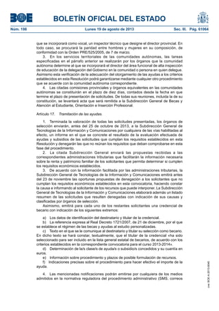 BOLETÍN OFICIAL DEL ESTADO
Núm. 198	 Lunes 19 de agosto de 2013	 Sec. III. Pág. 61064
que se incorporará como vocal, un inspector técnico que designe el director provincial. En
todo caso, se procurará la paridad entre hombres y mujeres en su composición, de
conformidad con la Orden PRE/525/2005, de 7 de marzo.
3.  En los servicios territoriales de las comunidades autónomas, las tareas
especificadas en el párrafo anterior se realizarán por los órganos que la comunidad
autónoma determine al que se incorporará el director del área funcional de alta inspección
de educación de la delegación del Gobierno en la comunidad o persona en quien delegue.
Asimismo esta verificación de la adecuación del otorgamiento de las ayudas a los criterios
establecidos en esta Resolución podrá garantizarse mediante cualquier otro procedimiento
que se acuerde con la comunidad autónoma correspondiente.
4.  Las citadas comisiones provinciales y órganos equivalentes en las comunidades
autónomas se constituirán en el plazo de diez días, contados desde la fecha en que
termine el plazo de presentación de solicitudes. De todas sus reuniones, incluida la de su
constitución, se levantará acta que será remitida a la Subdirección General de Becas y
Atención al Estudiante, Orientación e Inserción Profesional.
Artículo 17.  Tramitación de las ayudas.
1.  Terminada la valoración de todas las solicitudes presentadas, los órganos de
selección enviarán, antes del 25 de octubre de 2013, a la Subdirección General de
Tecnologías de la Información y Comunicaciones por cualquiera de las vías habilitadas al
efecto, un informe en el que se concrete el resultado de la evaluación efectuada de
ayudas y subsidios de las solicitudes que cumplan los requisitos establecidos en esta
Resolución y denegarán las que no reúnan los requisitos que deban comprobarse en esta
fase del procedimiento.
2.  La citada Subdirección General enviará las propuestas recibidas a las
correspondientes administraciones tributarias que facilitarán la información necesaria
sobre la renta y patrimonio familiar de los solicitantes que permita determinar si cumplen
los requisitos económicos establecidos.
3.  De acuerdo con la información facilitada por las administraciones tributarias, la
Subdirección General de Tecnologías de la Información y Comunicaciones emitirá antes
del 23 de noviembre las oportunas propuestas de denegación a los solicitantes que no
cumplan los requisitos económicos establecidos en esta convocatoria, haciendo constar
la causa e informando al solicitante de los recursos que puede interponer. La Subdirección
General de Tecnologías de la Información y Comunicaciones elaborará además un listado
resumen de las solicitudes que resulten denegadas con indicación de sus causas y
clasificadas por órganos de selección.
Asimismo, emitirá para cada uno de los restantes solicitantes una credencial de
becario con indicación de los siguientes extremos:
a)  Los datos de identificación del destinatario y titular de la credencial.
b)  La referencia expresa al Real Decreto 1721/2007, de 21 de diciembre, por el que
se establece el régimen de las becas y ayudas al estudio personalizadas.
c)  Texto en el que se le comunique al destinatario y titular su selección como becario.
En dicho texto se hará constar, textualmente, que el titular de la credencial «ha sido
seleccionado para ser incluido en la lista general estatal de becarios, de acuerdo con los
criterios establecidos en la correspondiente convocatoria para el curso 2013-2014».
d)  Determinación de la/s clase/s de ayuda/s o subsidio/s concedidos y su cuantía en
euros.
e)  Información sobre procedimiento y plazos de posible formulación de recursos.
f)  Indicaciones precisas sobre el procedimiento para hacer efectivo el importe de la
ayuda.
4.  Las mencionadas notificaciones podrán emitirse por cualquiera de los medios
admitidos en la normativa reguladora del procedimiento administrativo (SMS, correos
cve:BOE-A-2013-9040
 