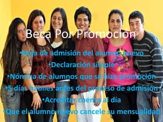 Beca Por Promoción
      •Hoja de admisión del alumno nuevo
               •Declaración simple
  •Nómina de alumnos que se hizo promoción
 •5 días hábiles antes del proceso de admisión
             •Acreditar cuenta al día
•Que el alumno nuevo cancele su mensualidad
 