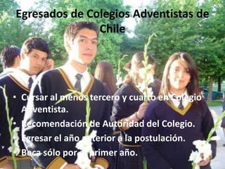 Egresados de Colegios Adventistas de
               Chile




• Cursar al menos tercero y cuarto en Colegio
  Adventista.
• Recomendación de Autoridad del Colegio.
• Egresar el año anterior a la postulación.
• Beca sólo por el primer año.
 