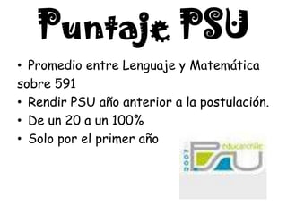 Puntaje PSU
• Promedio entre Lenguaje y Matemática
sobre 591
• Rendir PSU año anterior a la postulación.
• De un 20 a un 100%
• Solo por el primer año
 
