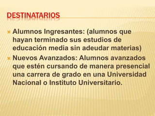 DESTINATARIOS
 Alumnos Ingresantes: (alumnos que
hayan terminado sus estudios de
educación media sin adeudar materias)
 Nuevos Avanzados: Alumnos avanzados
que estén cursando de manera presencial
una carrera de grado en una Universidad
Nacional o Instituto Universitario.
 