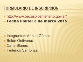 FORMULARIO DE INSCRIPCIÓN
 http://www.becasbicentenario.gov.ar/
 Fecha limite: 3 de marzo 2015
 Integrantes: Adrian Gómez
 Belén Ontiveros
 Carla Blanes
 Federico Sambrizzi
 