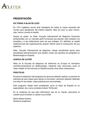 PRESENTACIÓN
EN TORNO A BLAS DE LEZO
En 1741 Inglaterra reunió ante Cartagena de Indias la mayor escuadra del
mundo para apoderarse del imperio español. Blas de Lezo un gran marino,
cojo, manco y tuerto lo impidió.
Querer es poder, en Aliter, Escuela Internacional de Negocios formamos
profesionales con un marcado perfil humanista que aportan valor añadido a la
sociedad y a las instituciones para las que trabajan. En definitiva el capital
intelectual que las organizaciones quieren retener para la consecución de sus
objetivos.
Aliter, Escuela Internacional de Negocios, otorga anualmente becas para
estudiantes iberoamericanos que deseen cursar sus estudios de postgrado en
Biotecnología en España.
ACERCA DE ALITER
Aliter es la Escuela de Negocios de referencia en Europa en formación
científico-empresarial en Biotecnología, habiendo sido reconocido como el
mejor máster en bio-ciencias en España durante cinco años consecutivos.
PRÁCTICAS
Durante la realización del programa los alumnos deberán realizar un período de
prácticas de seis meses para ultimar su formación, asimismo deberán defender
una tesis fin de máster, estas prácticas son remuneradas.
Este programa máster está considerado como el mejor de España en su
especialidad, tal y como constata el diario “El Mundo”.
En la confianza de que esta información sea de su interés, aprovecho la
ocasión para enviarles un saludo muy cordial.
Marta Gálvez-Cañero
Directora Académica
 
