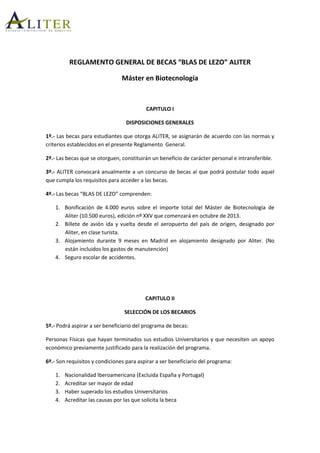 REGLAMENTO GENERAL DE BECAS “BLAS DE LEZO” ALITER
Máster en Biotecnología
CAPITULO I
DISPOSICIONES GENERALES
1º.- Las becas para estudiantes que otorga ALITER, se asignarán de acuerdo con las normas y
criterios establecidos en el presente Reglamento General.
2º.- Las becas que se otorguen, constituirán un beneficio de carácter personal e intransferible.
3º.- ALITER convocará anualmente a un concurso de becas al que podrá postular todo aquel
que cumpla los requisitos para acceder a las becas.
4º.- Las becas “BLAS DE LEZO” comprenden:
1. Bonificación de 4.000 euros sobre el importe total del Máster de Biotecnología de
Aliter (10.500 euros), edición nº XXV que comenzará en octubre de 2013.
2. Billete de avión ida y vuelta desde el aeropuerto del país de origen, designado por
Aliter, en clase turista.
3. Alojamiento durante 9 meses en Madrid en alojamiento designado por Aliter. (No
están incluidos los gastos de manutención)
4. Seguro escolar de accidentes.
CAPITULO II
SELECCIÓN DE LOS BECARIOS
5º.- Podrá aspirar a ser beneficiario del programa de becas:
Personas Físicas que hayan terminados sus estudios Universitarios y que necesiten un apoyo
económico previamente justificado para la realización del programa.
6º.- Son requisitos y condiciones para aspirar a ser beneficiario del programa:
1. Nacionalidad Iberoamericana (Excluida España y Portugal)
2. Acreditar ser mayor de edad
3. Haber superado los estudios Universitarios
4. Acreditar las causas por las que solicita la beca
 
