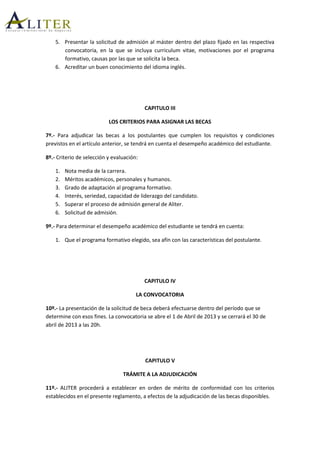 5. Presentar la solicitud de admisión al máster dentro del plazo fijado en las respectiva
convocatoria, en la que se incluya curriculum vitae, motivaciones por el programa
formativo, causas por las que se solicita la beca.
6. Acreditar un buen conocimiento del idioma inglés.
CAPITULO III
LOS CRITERIOS PARA ASIGNAR LAS BECAS
7º.- Para adjudicar las becas a los postulantes que cumplen los requisitos y condiciones
previstos en el artículo anterior, se tendrá en cuenta el desempeño académico del estudiante.
8º.- Criterio de selección y evaluación:
1. Nota media de la carrera.
2. Méritos académicos, personales y humanos.
3. Grado de adaptación al programa formativo.
4. Interés, seriedad, capacidad de liderazgo del candidato.
5. Superar el proceso de admisión general de Aliter.
6. Solicitud de admisión.
9º.- Para determinar el desempeño académico del estudiante se tendrá en cuenta:
1. Que el programa formativo elegido, sea afín con las características del postulante.
CAPITULO IV
LA CONVOCATORIA
10º.- La presentación de la solicitud de beca deberá efectuarse dentro del período que se
determine con esos fines. La convocatoria se abre el 1 de Abril de 2013 y se cerrará el 30 de
abril de 2013 a las 20h.
CAPITULO V
TRÁMITE A LA ADJUDICACIÓN
11º.- ALITER procederá a establecer en orden de mérito de conformidad con los criterios
establecidos en el presente reglamento, a efectos de la adjudicación de las becas disponibles.
 