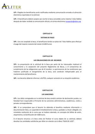 12º.- Elegidos los beneficiarios serán notificados mediante comunicación enviada a la dirección
electrónica reportada en la solicitud.
13º.- El beneficiario deberá aceptar por escrito la beca concedida como máximo 5 días hábiles
después de haber recibido la comunicación oficial y al correo electrónico recepción@aliter.org
CAPITULO VI
SISTEMA DE PAGO
14º.- Una vez aceptada la beca, el beneficiario tendrá un plazo de 7 días hábiles para efectuar
el pago del importe restante del máster (6.600 Euros).
CAPITULO VII
LAS OBLIGACIONES DE LOS BECARIOS
15º.- La presentación de la solicitud de la beca por parte de los interesados implicará el
conocimiento y la aceptación del presente Reglamento de Becas, y el compromiso de
cumplimiento de las obligaciones que de él resulten. La permanencia de las condiciones que
hubieren justificado el otorgamiento de la beca, será condición indispensable para el
mantenimiento del beneficiario.
16º.- Los becarios deberán informar a ALITER, cualquier variación en su situación académica.
CAPITULO VIII
LAS SANCIONES
17º.- Los datos consignados en la solicitud de beca tendrá carácter de declaración jurada y su
falsedad hará responsable al firmante de las sanciones administrativas, académicas, civiles y
penales correspondientes.
18º.- Si se comprobare que el becario ha obtenido el beneficio mediante información o
documentación falsa, se suspenderá inmediatamente la beca, quedado su titular obligado a la
inmediata restitución de la suma que se hubiere abonado, en concepto de billete de avión,
alojamiento y la bonificación de 4.000 euros.
Si el becario renuncia a la beca antes de finalizar el curso objeto de su solicitud, deberá
devolver las cantidades satisfechas por Aliter en relación con la Beca “BLAS DE LEZO”.
 