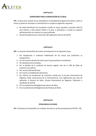 CAPITULO IX
CONDICIONES PARA LA RENOVACIÓN DE LA BECA
19º.- La beca tiene carácter de ser extendida en la totalidad del programa formativo, si bien es
cierto no podrá ser renovada si el beneficiario no cumple los siguientes requisitos:
1. No habrá beneficiario de renovación cuando no asista, apruebe o presente UNA (1)
sola materia, o sólo examen finales o la tesis, o seminarios, o cuando se suspensa
definitivamente una materia sin causa justificada.
2. Sanción Disciplinaria por vulneración del reglamento interno de ALITER.
CAPITULO X
20º.- La cesación del beneficio de la beca será dispuesta en los siguientes casos:
1. Por desaparición o sustancial modificación de las causas que justificaron su
otorgamiento.
2. Por terminación del plan formativo para la que postularon inicialmente.
3. Por abandono de los estudios.
4. Por la pérdida de la condición de alumno regular; más de un 10% de faltas de
asistencia sin justificar.
5. Por renuncia del beneficiario.
6. Por muerte o inhabilitación del becario.
7. Por informe de claudicación de concesión emitido por la Escuela Internacional de
Negocios, Aliter consecuencia de la contravenencia a los reglamentos que sean de
aplicación al Alumno de Aliter, Escuela Internacional de Negocios. Disolución o
liquidación de ALITER.
8. Por incumplimiento del Reglamento Interno de Aliter.
9. Por incumplimiento del Reglamento de Prácticas de Aliter.
CAPITULO XI
OTRAS BECAS O AYUDAS
21º.- Esta beca es incompatible con cualquier otra beca o ayuda que proporciona ALITER - EIN.
 