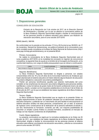 Número 203 - Lunes, 23 de octubre de 2017
página 38
Boletín Oficial de la Junta de Andalucía
Depósito Legal: SE-410/1979. ISSN: 2253 - 802X	 http://www.juntadeandalucia.es/eboja
BOJA
1. Disposiciones generales
Consejería de Educación
Extracto de la Resolución de 5 de octubre de 2017, de la Dirección General
de Participación y Equidad, por la que se efectúa la convocatoria pública de
la Beca Andalucía Segunda Oportunidad dirigida a facilitar la reincorporación
de las personas jóvenes al sistema educativo para obtener una titulación de
educación secundaria, para el curso escolar 2017-2018.
BDNS (Identif.): 366196.
De conformidad con lo previsto en los artículos 17.3 b) y 20.8 a) de la Ley 38/2003, de 17
de noviembre, General de Subvenciones, se publica el extracto de la convocatoria cuyo
texto completo puede consultarse en la Base de Datos Nacional de Subvenciones (http://
www.pap.minhap.gob.es/bdnstrans) y en el presente BOJA:
Primero. Convocatoria:
Se realiza la convocatoria de la Beca Andalucía Segunda Oportunidad para el
curso académico 2017-2018, en la modalidad de concesión en régimen de concurrencia
competitiva, la siguiente línea de ayuda en el ámbito de la Consejería de Educación, en la
cuantía total máxima y con cargo al crédito presupuestario que se indican a continuación:
LÍNEA CUANTÍA MÁXIMA PARTIDA PRESUPUESTARIA
Beca Andalucía Segunda Oportunidad 2.475.000 euros 1100010000/G/31P/48006/00/01
Segundo. Beneficiarios.
La Beca Andalucía Segunda Oportunidad va dirigida a personas con edades
comprendidas entre los 18 y los 24 años de la Comunidad Autónoma de Andalucía que
hayan abandonado el sistema educativo sin haber obtenido alguna titulación de educación
secundaria obligatoria o educación secundaria postobligatoria.
Podrán ser personas beneficiarias aquellas que estando matriculadas del curso
completo en las enseñanzas de educación secundaria obligatoria para personas adultas,
bachillerato o ciclos formativos de grado medio de formación profesional inicial o de artes
plásticas y diseño, cumplan con los requisitos establecidos en el artículo 3 de la Orden de
25 de julio de 2011, por la que se establecen las bases reguladoras de la Beca Andalucía
Segunda Oportunidad.
Tercero. Objeto.
La Beca Andalucía Segunda Oportunidad que se regula en la presente Orden va
dirigida específicamente al sector de población afectado por el denominado abandono
educativo temprano y pretende ser un instrumento útil para facilitar la reincorporación al
sistema educativo andaluz de estas personas, compensando, por un lado, la ausencia
de ingresos como consecuencia de la dedicación de la persona solicitante al estudio y,
por otro, favoreciendo su formación, contando, por ello, con mayores posibilidades de
encontrar un empleo cuando finalice su proceso formativo, accediendo al mercado de
trabajo con las mejores condiciones de empleabilidad.
Cuarto. Bases reguladoras.
La presente convocatoria se regirá por la normativa establecida en la Orden de 25
de julio de 2011, que establece las bases reguladoras de la Beca Andalucía Segunda
Oportunidad, dirigida a facilitar la reincorporación de las personas jóvenes al sistema
educativo para obtener una titulación de educación secundaria, y efectúa su convocatoria
para el curso escolar 2011/2012.
00123078
 