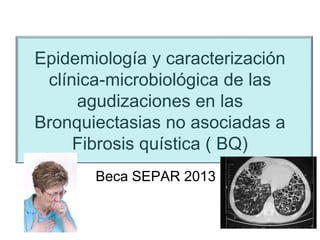 Epidemiología y caracterización
clínica-microbiológica de las
agudizaciones en las
Bronquiectasias no asociadas a
Fibrosis quística ( BQ)
Beca SEPAR 2013

 