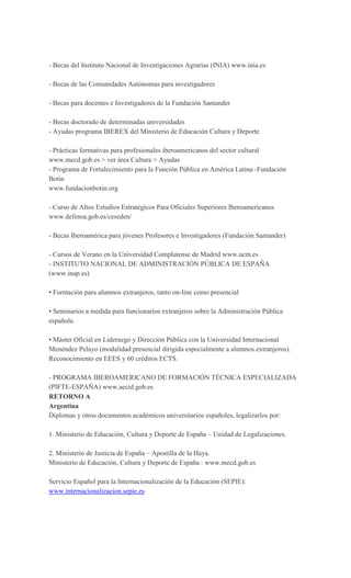 - Becas del Instituto Nacional de Investigaciones Agrarias (INIA) www.inia.es
- Becas de las Comunidades Autónomas para investigadores
- Becas para docentes e Investigadores de la Fundación Santander
- Becas doctorado de determinadas universidades
- Ayudas programa IBEREX del Ministerio de Educación Cultura y Deporte
- Prácticas formativas para profesionales iberoamericanos del sector cultural
www.mecd.gob.es > ver área Cultura > Ayudas
- Programa de Fortalecimiento para la Función Pública en América Latina -Fundación
Botín
www.fundacionbotin.org
- Curso de Altos Estudios Estratégicos Para Oficiales Superiores Iberoamericanos
www.defensa.gob.es/ceseden/
- Becas Iberoamérica para jóvenes Profesores e Investigadores (Fundación Santander)
- Cursos de Verano en la Universidad Complutense de Madrid www.ucm.es
- INSTITUTO NACIONAL DE ADMINISTRACIÓN PÚBLICA DE ESPAÑA
(www.inap.es)
• Formación para alumnos extranjeros, tanto on-line como presencial
• Seminarios a medida para funcionarios extranjeros sobre la Administración Pública
española.
• Máster Oficial en Liderazgo y Dirección Pública con la Universidad Internacional
Menéndez Pelayo (modalidad presencial dirigida especialmente a alumnos extranjeros).
Reconocimiento en EEES y 60 créditos ECTS.
- PROGRAMA IBEROAMERICANO DE FORMACIÓN TÉCNICA ESPECIALIZADA
(PIFTE-ESPAÑA) www.aecid.gob.es
RETORNO A
Argentina
Diplomas y otros documentos académicos universitarios españoles, legalizarlos por:
1. Ministerio de Educación, Cultura y Deporte de España – Unidad de Legalizaciones.
2. Ministerio de Justicia de España – Apostilla de la Haya.
Ministerio de Educación, Cultura y Deporte de España : www.mecd.gob.es
Servicio Español para la Internacionalización de la Educación (SEPIE):
www.internacionalizacion.sepie.es
 