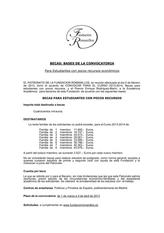 BECAS: BASES DE LA CONVOCATORIA

                 Para Estudiantes con pocos recursos económicos


EL PATRONATO DE LA FUNDACION ROMANILLOS, en reunión efectuada el día 5 de febrero
de 2013, tomó el acuerdo de CONVOCAR PARA EL CURSO 2013-2014, Becas para
estudiantes con pocos recursos, y el Premio Enrique Rodríguez-Marín, a la Excelencia
Académica, para becarios de esta Fundación, de acuerdo con las siguientes bases:

               BECAS PARA ESTUDIANTES CON POCOS RECURSOS

Importe total destinado a becas

        Cuatrocientos mil euros.

DESTINATARIOS
    La renta familiar de los solicitantes no podrá exceder, para el Curso 2013-2014 de:
             Familia   de   1   miembro    11.460.-   Euros.
             Familia   de   2   miembros   18.747.-   Euros.
             Familia   de   3   miembros   24.572.-   Euros.
             Familia   de   4   miembros   29.081.-   Euros.
             Familia   de   5   miembros   33.089.-   Euros.
             Familia   de   6   miembros   36.788.-   Euros.
             Familia   de   7   miembros   40.363.-   Euros.
             Familia   de   8   miembros   43.976.-   Euros.
A partir del octavo miembro, se sumarán 3.527, - Euros por cada nuevo miembro
No se concederán becas para realizar estudios de postgrado, como norma general, excepto a
quienes cursaron estudios de primer y segundo ciclo con ayuda de esta Fundación y lo
merezcan a juicio del Patronato.

Cuantía por beca
La que se solicite por o para el Becario, sin más limitaciones que las que este Patronato estime
oportunas, previo estudio de las circunstancias económico-familiares y del expediente
académico de los solicitantes. Se valorará la simultaneidad de los estudios con el trabajo.

Centros de enseñanza: Públicos y Privados de España, preferentemente de Madrid.

Plazo de la convocatoria: de 1 de marzo a 5 de abril de 2013


Solicitudes: a cumplimentar en www.fundacionromanillos.es
 