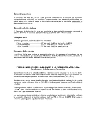 Concesión provisional

A principios del mes de julio de 2013 quedará confeccionada la relación de aspirantes
provisionalmente admitidos. Se notificará, exclusivamente a los admitidos provisionales, por
correo electrónico o postal, según la información facilitada por el solicitante, requiriendo la
documentación pertinente.

Concesión definitiva de beca
El Patronato de la Fundación, una vez estudiada la documentación requerida, aprobará la
relación definitiva de becarios. Se notificará exclusivamente a los seleccionados.

Entrega de Becas
En líneas generales, se efectuará en tres trimestres;
   Primer trimestre............................. 40 % A partir de 20 de Noviembre de 2013.
   Segundo trimestre ......................... 30 % A partir de 20 de Febrero de 2014.
   Tercer trimestre ............................. 30 % A partir de 20 de Mayo de 2014.

Aceptación de las normas
La solicitud de la beca implica la aceptación absoluta, sin reservas ni limitaciones, de las
normas establecidas o que establezca el Patronato de la Fundación Romanillos, así como la
aceptación de la resolución adoptada, que será inapelable.




   PREMIO ENRIQUE RODRIGUEZ-MARIN A LA EXCELENCIA ACADEMICA
                Para Becarios de la Fundación Romanillos

Con el fin de incentivar la calidad académica y de reconocer el esfuerzo y la dedicación de los
alumnos en sus estudios, la Fundación Romanillos premiará al becario que haya finalizado sus
estudios con el mejor expediente académico del curso correspondiente (2013-2014).

Se seleccionará entre todos aquellos becarios que hayan obtenido la calificación de notable
como nota media mínima en el curso 2013-2014. Será necesario presentar certificado oficial de
estudios.

Se otorgarán tres premios y una mención especial según los estudios: Estudios Universitarios
1.500 €. Ciclos Formativos de Grado Superior 900 €. Bachillerato y Ciclos Formativos de Grado
Medio 600 € y ESO Mención especial.

Los alumnos premiados recibirán un diploma acreditativo de la distinción obtenida.Se notificará
la concesión del premio a los interesados a partir del 15 de febrero de 2015. El proceso de
selección y consiguiente adjudicación será inapelable.
 