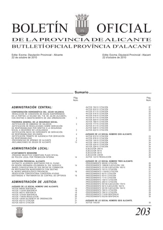 ADMINISTRACIÓN CENTRAL:
CONFEDERACIÓN HIDROGRÁFICA DEL JÚCAR VALENCIA.
-RESOLUCIÓN DE CONCESIÓN DE AGUAS SUBTERRÁNEAS
EN LA PARTIDA LA SOLANA DEL T.M. DE JALÓN (ALICANTE),
CON DESTINO A ABASTECIMIENTO DE UNA URBANIZACIÓN 3
TESORERÍA GENERAL DE LA SEGURIDAD SOCIAL.
-NOTIFICACIÓN DE EMBARGO DE SALARIOS 3
-NOTIFICACIÓN DE RESOLUCIONES SOBRE DERIVACIÓN
DE RESPONSABILIDAD POR DÉBITOS A LA SEGURIDAD
SOCIAL A DEUDORES NO LOCALIZADOS 3
-NOTIFICACIÓN INICIO DE EXPEDIENTE DE DERIVACIÓN
DE RESPONSABILIDAD SOLIDARIA 4
-NOTIFICACIÓN TRÁMITE DE AUDIENCIA POR DERIVACIÓN
DE RESPONSABILIDAD 4
-PROVIDENCIAS DE APREMIO DE ALICANTE 4
-RECLAMACIONES DE DEUDA DE ALICANTE 13
ADMINISTRACIÓN LOCAL:
AYUNTAMIENTO BENIDORM.
-PROCESO SELECTIVO COBERTURA PLAZA OFICIAL
DE POLICÍA LOCAL POR PROMOCIÓN INTERNA 14
DIPUTACIÓN PROVINCIAL ALICANTE.
-EXTRACTO ACUERDOS ADOPTADOS POR EL PLENO
EN SESIÓN ORDINARIA CELEBRADA EL DÍA 16/09/2010 14
-BASES CONVOCATORIA DE DOS BECAS DE FORMACIÓN
EN RESTAURACIÓN MUSEOGRÁFICA CON DESTINO
AL MUSEO ARQUEOLÓGICO PROVINCIAL 16
-RESOLUCIÓN CONVOCATORIA CONCESIÓN AYUDAS
DESTINADAS A TRATAMIENTOS DE CONTROL DE DÍPTEROS 18
ADMINISTRACIÓN DE JUSTICIA:
JUZGADO DE LO SOCIAL NÚMERO UNO ALICANTE.
-AUTOS 898/09 SENTENCIA 19
-AUTOS 1132/09 SENTENCIA 19
-AUTOS 565/10 SENTENCIA 19
-AUTOS 1275/09 SENTENCIA 20
-AUTOS 1158/09 RESOLUCIÓN 20
-AUTOS 126/08 DILIGENCIA DE ORDENACIÓN 21
-AUTOS 932/10 CITACIÓN 21
-AUTOS 935/10 CITACIÓN 21
-AUTOS 783/10 CITACIÓN 21
-AUTOS 833/10 CITACIÓN 22
-AUTOS 911/10 CITACIÓN 22
-AUTOS 914/10 CITACIÓN 22
-AUTOS 916/10 CITACIÓN 22
-AUTOS 917/10 CITACIÓN 22
-AUTOS 920/10 CITACIÓN 22
-AUTOS 789/10 CITACIÓN 23
-AUTOS 777/10 CITACIÓN 23
-AUTOS 811/10 CITACIÓN 23
-AUTOS 928/10 CITACIÓN 23
-AUTOS 922/10 CITACIÓN 23
JUZGADO DE LO SOCIAL NÚMERO DOS ALICANTE.
-AUTOS 872/10 CITACIÓN 23
-AUTOS 876/10 CITACIÓN 23
-AUTOS 154/10 CITACIÓN 24
-AUTOS 158/10 CITACIÓN 24
-AUTOS 524/10 CITACIÓN 24
-AUTOS 209/10 CITACIÓN 24
-EJECUCIÓN 294/10 24
-EJECUCIÓN 54/10 25
-EJECUCIÓN 48/10 25
-EJECUCIÓN 239/09 26
-AUTOS 123/10 RESOLUCIÓN 26
JUZGADO DE LO SOCIAL NÚMERO TRES ALICANTE.
-PROCEDIMIENTO 963/09 CITACIÓN 26
-PROCEDIMIENTO 1088/08 EJECUCIÓN 1/09 26
-PROCEDIMIENTO 231/09 EJECUCIÓN 195/10 26
-PROCEDIMIENTO 167/10 CITACIÓN 27
-PROCEDIMIENTO 1155/09 CITACIÓN 27
-PROCEDIMIENTO 83/10 CITACIÓN 27
-PROCEDIMIENTO 93/10 CITACIÓN 27
-PROCEDIMIENTO 11/10 CITACIÓN 27
-PROCEDIMIENTO 159/10 CITACIÓN 28
-PROCEDIMIENTO 295/10 CITACIÓN 28
-PROCEDIMIENTO 591/09 EJECUCIÓN 178/10 28
-PROCEDIMIENTO 59/10 EJECUCIÓN 162/10 28
-PROCEDIMIENTO 361/09 EJECUCIÓN 154/10 29
-PROCEDIMIENTO 760/10 CITACIÓN 29
-PROCEDIMIENTO 764/10 CITACIÓN 29
-PROCEDIMIENTO 715/09 SENTENCIA 29
-PROCEDIMIENTO 552/09 SENTENCIA 30
JUZGADO DE LO SOCIAL NÚMERO SEIS ALICANTE.
-AUTOS 1042/09 30
BOLETÍN OFICIAL
DE LA PROVINCIA DE ALICANTE
BUTLLETÍ OFICIAL PROVÍNCIA D'ALACANT
Edita: Excma. Diputación Provincial - Alicante Edita: Excma. Diputació Provincial - Alacant
22 de octubre de 2010 22 d'octubre de 2010
203
Pág.
Núm.
Pág.
Núm.
Sumario
 