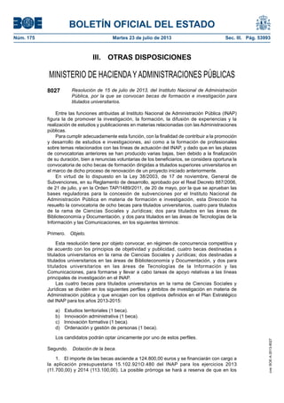 BOLETÍN OFICIAL DEL ESTADO
Núm. 175	 Martes 23 de julio de 2013	 Sec. III. Pág. 53993
III.  OTRAS DISPOSICIONES
MINISTERIO DE HACIENDAYADMINISTRACIONES PÚBLICAS
8027 Resolución de 15 de julio de 2013, del Instituto Nacional de Administración
Pública, por la que se convocan becas de formación e investigación para
titulados universitarios.
Entre las funciones atribuidas al Instituto Nacional de Administración Pública (INAP)
figura la de promover la investigación, la formación, la difusión de experiencias y la
realización de estudios y publicaciones en materias relacionadas con las Administraciones
públicas.
Para cumplir adecuadamente esta función, con la finalidad de contribuir a la promoción
y desarrollo de estudios e investigaciones, así como a la formación de profesionales
sobre temas relacionados con las líneas de actuación del INAP, y dado que en las plazas
de convocatorias anteriores se han producido varias bajas, bien debido a la finalización
de su duración, bien a renuncias voluntarias de los beneficiarios, se considera oportuna la
convocatoria de ocho becas de formación dirigidas a titulados superiores universitarios en
el marco de dicho proceso de renovación de un proyecto iniciado anteriormente.
En virtud de lo dispuesto en la Ley 38/2003, de 17 de noviembre, General de
Subvenciones, en su Reglamento de desarrollo, aprobado por el Real Decreto 887/2006,
de 21 de julio, y en la Orden TAP/1489/2011, de 20 de mayo, por la que se aprueban las
bases reguladoras para la concesión de subvenciones por el Instituto Nacional de
Administración Pública en materia de formación e investigación, esta Dirección ha
resuelto la convocatoria de ocho becas para titulados universitarios, cuatro para titulados
de la rama de Ciencias Sociales y Jurídicas; dos para titulados en las áreas de
Biblioteconomía y Documentación, y dos para titulados en las áreas de Tecnologías de la
Información y las Comunicaciones, en los siguientes términos:
Primero.  Objeto.
Esta resolución tiene por objeto convocar, en régimen de concurrencia competitiva y
de acuerdo con los principios de objetividad y publicidad, cuatro becas destinadas a
titulados universitarios en la rama de Ciencias Sociales y Jurídicas; dos destinadas a
titulados universitarios en las áreas de Biblioteconomía y Documentación, y dos para
titulados universitarios en las áreas de Tecnologías de la Información y las
Comunicaciones, para formarse y llevar a cabo tareas de apoyo relativas a las líneas
principales de investigación en el INAP.
Las cuatro becas para titulados universitarios en la rama de Ciencias Sociales y
Jurídicas se dividen en los siguientes perfiles y ámbitos de investigación en materia de
Administración pública y que encajan con los objetivos definidos en el Plan Estratégico
del INAP para los años 2013-2015:
a)  Estudios territoriales (1 beca).
b)  Innovación administrativa (1 beca).
c)  Innovación formativa (1 beca).
d)  Ordenación y gestión de personas (1 beca).
Los candidatos podrán optar únicamente por uno de estos perfiles.
Segundo.  Dotación de la beca.
1.  El importe de las becas asciende a 124.800,00 euros y se financiarán con cargo a
la aplicación presupuestaria 15.102.921O.480 del INAP para los ejercicios 2013
(11.700,00) y 2014 (113.100,00). La posible prórroga se hará a reserva de que en los
cve:BOE-A-2013-8027
 