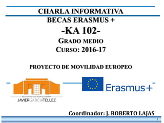 1
CHARLA INFORMATIVA
BECAS ERASMUS +
-KA 102-
GRADO MEDIO
CURSO: 2016-17
PROYECTO DE MOVILIDAD EUROPEO
Coordinador: J. ROBERTO LAJAS
 