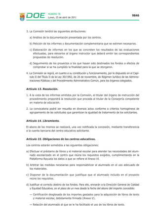 NÚMERO 78
                                                                                               9846
                   Lunes, 25 de abril de 2011




3. La Comisión tendrá las siguientes atribuciones:

   a) Análisis de la documentación presentada por los centros.

   b) Petición de los informes y documentación complementaria que se estimen necesarios.

   c) Elaboración de informes en los que se concreten los resultados de las evaluaciones
      efectuadas, para elevarlos al órgano instructor que deberá emitir las correspondientes
      propuestas de resolución.

   d) Seguimiento de los proyectos a los que hayan sido destinados los fondos a efectos de
      comprobar si se ha cumplido la finalidad para la que se otorgaron.

4. La Comisión se regirá, en cuanto a su constitución y funcionamiento, por lo dispuesto en el Capí-
   tulo II del Título II de la Ley 30/1992, de 26 de noviembre, de Régimen Jurídico de las Adminis-
   traciones Públicas y del Procedimiento Administrativo Común, para los órganos colegiados.


Artículo 13. Resolución.

1. A la vista de los informes emitidos por la Comisión, el titular del órgano de instrucción del
   procedimiento propondrá la resolución que proceda al titular de la Consejería competente
   en materia de educación.

2. La convocatoria podrá ser resuelta en diversos actos conforme a criterios homogéneos de
   agrupamiento de las solicitudes que garanticen la igualdad de tratamiento de los solicitantes.


Artículo 14. Libramiento.

El abono de los mismos se realizará, una vez notificada la concesión, mediante transferencia
a la cuenta bancaria del centro educativo solicitante.


Artículo 15. Obligaciones de los centros educativos.

Los centros estarán sometidos a las siguientes obligaciones:

a) Efectuar el préstamo de libros y el material escolar para atender las necesidades del alum-
   nado escolarizado en el centro que reúna los requisitos exigidos, cumplimentando en la
   Plataforma Rayuela los datos a que se refiere el Anexo VI.

b) Arbitrar las medidas necesarias para responsabilizar al alumnado en el uso adecuado de
   los materiales.

c) Disponer de la documentación que justifique que el alumnado incluido en el proyecto
   reúne los requisitos.

d) Justificar el correcto destino de los fondos. Para ello, enviarán a la Dirección General de Calidad
   y Equidad Educativa, en el plazo de un mes desde la fecha del abono del importe concedido:

   — Certificación desglosada de los importes gastados para la adquisición de libros de texto
     y material escolar, debidamente firmada (Anexo V).

   — Relación del alumnado al que se le ha facilitado el uso de los libros de texto.
 