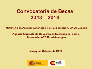 Convocatoria de Becas
            2013 – 2014
Ministerio de Asuntos Exteriores y de Cooperación, MAEC España

     Agencia Española de Cooperación Internacional para el
               Desarrollo, AECID en Nicaragua




                  Managua, Octubre de 2012
 
