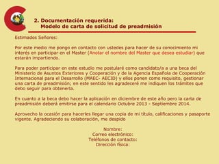 2. Documentación requerida:
           Modelo de carta de solicitud de preadmisión

Estimados Señores:

Por este medio me pongo en contacto con ustedes para hacer de su conocimiento mi
interés en participar en el Master (Anotar el nombre del Master que desea estudiar) que
estarán impartiendo.

Para poder participar en este estudio me postularé como candidato/a a una beca del
Ministerio de Asuntos Exteriores y Cooperación y de la Agencia Española de Cooperación
Internacional para el Desarrollo (MAEC- AECID) y ellos ponen como requisito, gestionar
una carta de preadmisión; en este sentido les agradeceré me indiquen los trámites que
debo seguir para obtenerla.

En cuanto a la beca debo hacer la aplicación en diciembre de este año pero la carta de
preadmisión deberá emitirse para el calendario Octubre 2013 - Septiembre 2014.

Aprovecho la ocasión para hacerles llegar una copia de mi título, calificaciones y pasaporte
vigente. Agradeciendo su colaboración, me despido

                                         Nombre:
                                    Correo electrónico:
                                  Teléfonos de contacto:
                                     Dirección física:
 