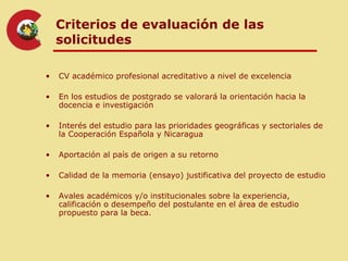 Criterios de evaluación de las
    solicitudes

•   CV académico profesional acreditativo a nivel de excelencia

•   En los estudios de postgrado se valorará la orientación hacia la
    docencia e investigación

•   Interés del estudio para las prioridades geográficas y sectoriales de
    la Cooperación Española y Nicaragua

•   Aportación al país de origen a su retorno

•   Calidad de la memoria (ensayo) justificativa del proyecto de estudio

•   Avales académicos y/o institucionales sobre la experiencia,
    calificación o desempeño del postulante en el área de estudio
    propuesto para la beca.
 
