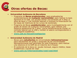 Otras ofertas de Becas:
•   Universidad Autónoma de Barcelona
     – Programa de Becas predoctorales: para graduados/as
       universitarios/as de cualquier nacionalidad, para realizar la tesis
       doctoral en la UAB. Las ayudas tienen una duración de 4 años (2
       años de beca y 2 de contrato laboral) e incluyen la financiación de
       las tasas de matrícula de los cursos de doctorado.
     – Programa de Becas postdoctorales: para investigadores/as con el
       grado de doctor de cualquier nacionalidad, para realizar una
       estancia posdoctoral de 2 años. Los/as beneficiarios/as firman un
       contrato laboral con la UAB y reciben el salario correspondiente a
       su categoría académica.
     – www.uab.es/becasinvestigacion

•   Universidad Autónoma de Madrid
     – Becas para estudiantes de Universidades latinoamericanas:
       para estudiantes de grado y posgrado de las Universidades
       latinoamericanas que participan en este Programa, para realizar
       una estancia en la UAM de un máximo de 6 meses.
     – El contenido de la beca es: ayuda mensual, seguro médico, tasas
       académicas y ayuda de viaje
     – www.uam.es/internacionales/ceal/ceal.html
 