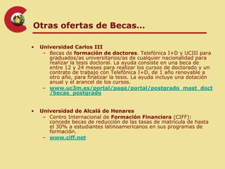 Otras ofertas de Becas…

•   Universidad Carlos III
     – Becas de formación de doctores. Telefónica I+D y UCIII para
       graduados/as universitarios/as de cualquier nacionalidad para
       realizar la tesis doctoral. La ayuda consiste en una beca de
       entre 12 y 24 meses para realizar los cursos de doctorado y un
       contrato de trabajo con Telefónica I+D, de 1 año renovable a
       otro año, para finalizar la tesis. La ayuda incluye una dotación
       anual y el arancel de los cursos.
     – www.uc3m.es/portal/page/portal/postgrado_mast_doct
       /becas_postgrado


•   Universidad de Alcalá de Henares
     – Centro Internacional de Formación Financiera (CIFF):
       concede becas de reducción de las tasas de matrícula de hasta
       el 30% a estudiantes latinoamericanos en sus programas de
       formación.
     – www.ciff.net
 
