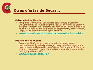 Otras ofertas de Becas…

•   Universidad de Murcia
     – Programa Golondrina: becas para estudiantes argentinos
       descendientes de murcianos para realizar estudios de grado o
       posgrado durante un semestre académico en la Universidad de
       Murcia. La beca cubre los gastos de alojamiento, manutención,
       viaje, tasas académicas y seguro médico.
     – www.um.es/internacionales/latinoamerica/golondrina


•   Universidad de Oviedo
     – Programa ALAS: ayudas para estudiantes americanos
       descendientes de asturianos para cursar estudios de grado y
       posgrado en la Universidad de Oviedo. Se convocan 2 tipos de
       ayudas: para gastos de viaje y estancia gratuita y para gastos
       de viaje y manutención.
     – www.uniovi.es/zope/RI/
 