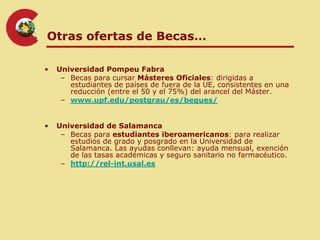 Otras ofertas de Becas…

•   Universidad Pompeu Fabra
     – Becas para cursar Másteres Oficiales: dirigidas a
       estudiantes de países de fuera de la UE, consistentes en una
       reducción (entre el 50 y el 75%) del arancel del Máster.
     – www.upf.edu/postgrau/es/beques/


•   Universidad de Salamanca
     – Becas para estudiantes iberoamericanos: para realizar
       estudios de grado y posgrado en la Universidad de
       Salamanca. Las ayudas conllevan: ayuda mensual, exención
       de las tasas académicas y seguro sanitario no farmacéutico.
     – http://rel-int.usal.es
 