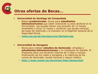 Otras ofertas de Becas…
•   Universidad de Santiago de Compostela
     – Bolsas predoctorales: becas para estudiantes
       latinoamericanos que estén realizando su tesis doctoral en la
       Universidad. Las ayudas tienen una duración de 12 meses,
       ampliables a otros 12 meses y conllevan una ayuda mensual,
       las tasas de matrícula y la inclusión en el Régimen General de la
       Seguridad Social.
     – www.usc.es/gl/servizos/ore/iberoam.jsp


•   Universidad de Zaragoza
     – Becas para realizar estudios de doctorado: dirigidas a
       estudiantes latinoamericanos y no residentes en España. El
       Programa tiene una duración máxima de 4 años e incluye:
       financiación de los viajes a Zaragoza y la matrícula de los
       cursos de doctorado, ayuda mensual y seguro médico.
     – http://wzar.unizar.es/servicios/inter/becas.html
 