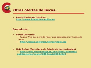 Otras ofertas de Becas…

•   Becas Fundación Carolina:
    http://www.fundacioncarolina.es



Buscadores:

•   Portal Universia:
     – Página Web que permite hacer una búsqueda muy buena de
      becas
     – http://becas.universia.net/es/index.jsp


•   Guía Reúne (Secretaría de Estado de Universidades)
     – http://univ.micinn.fecyt.es/univ/html/informes/
     publicaciones/reune/2004/guia2004.html
 