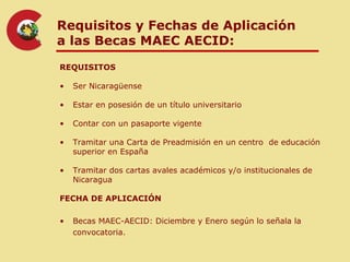 Requisitos y Fechas de Aplicación
a las Becas MAEC AECID:
REQUISITOS

•   Ser Nicaragüense

•   Estar en posesión de un título universitario

•   Contar con un pasaporte vigente

•   Tramitar una Carta de Preadmisión en un centro de educación
    superior en España

•   Tramitar dos cartas avales académicos y/o institucionales de
    Nicaragua

FECHA DE APLICACIÓN

•   Becas MAEC-AECID: Diciembre y Enero según lo señala la
    convocatoria.
 