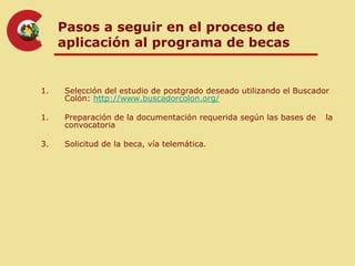 Pasos a seguir en el proceso de
     aplicación al programa de becas


1.   Selección del estudio de postgrado deseado utilizando el Buscador
     Colón: http://www.buscadorcolon.org/

1.   Preparación de la documentación requerida según las bases de    la
     convocatoria

3.   Solicitud de la beca, vía telemática.
 