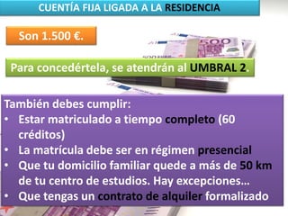 CUENTÍA FIJA LIGADA A LA RESIDENCIA
Son 1.500 €.
Para concedértela, se atendrán al UMBRAL 2.
También debes cumplir:
• Estar matriculado a tiempo completo (60
créditos)
• La matrícula debe ser en régimen presencial
• Que tu domicilio familiar quede a más de 50 km
de tu centro de estudios. Hay excepciones…
• Que tengas un contrato de alquiler formalizado
 