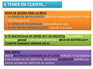 A TENER EN CUENTA…
NOTA DE ACCESO PARA LA BECA:
• SI VIENES DE BACHILLERATO: 60% nota media bachillerato + 40%
nota fase general
• SI VIENES DE FP SUPERIOR: nota media del ciclo
• SI HAS HECHO PRUEBA ACCESO: nota de la prueba
SI TE MATRICULAS DE ENTRE 30 Y 59 CRÉDITOS: Se considera
matrícula parcial y solo tendrás derecho a BECA DE MATRÍCULA Y
CUANTÍA VARIABLE MÍNIMA (60 €).
POR TANTO:
OJO SI RECONOCES MATERIAS EN 1º CURSO PORQUE TE QUEDARÁS
CON MENOS DE 60 CRÉDITOS…RECUERDA AUMENTAR MATRÍCULA
HASTA REUNIR 60 CRÉDITOS DE NUEVO
 