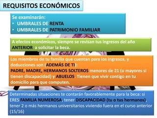 REQUISITOS ECONÓMICOS
Se examinarán:
• UMBRALES DE RENTA
• UMBRALES DE PATRIMONIO FAMILIAR
A efectos económicos, siempre se revisan tus ingresos del año
ANTERIOR a solicitar la beca.
Los miembros de tu familia que cuentan para los ingresos, y
deducciones son (ADEMÁS DE TI):
PADRE, MADRE, HERMANOS SOLTEROS menores de 21 (o mayores si
tienen discapacidad) y ABUELOS. Tienen que vivir contigo en tu
domicilio para que computen.
Determinadas situaciones te contarán favorablemente para la beca: si
ERES FAMILIA NUMEROSA, tener DISCAPACIDAD (tu o tus hermanos),
tener 2 o más hermanos universitarios viviendo fuera en el curso anterior
(15/16)
 