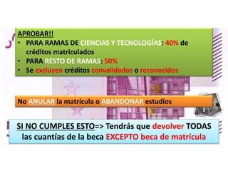 APROBAR!!
• PARA RAMAS DE CIENCIAS Y TECNOLOGÍAS: 40% de
créditos matriculados
• PARA RESTO DE RAMAS: 50%
• Se excluyen créditos convalidados o reconocidos
No ANULAR la matrícula o ABANDONAR estudios
SI NO CUMPLES ESTO=> Tendrás que devolver TODAS
las cuantías de la beca EXCEPTO beca de matrícula
 