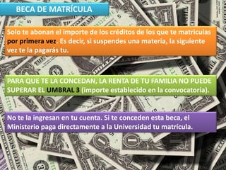 BECA DE MATRÍCULA
Solo te abonan el importe de los créditos de los que te matriculas
por primera vez. Es decir, si suspendes una materia, la siguiente
vez te la pagarás tu.
PARA QUE TE LA CONCEDAN, LA RENTA DE TU FAMILIA NO PUEDE
SUPERAR EL UMBRAL 3 (importe establecido en la convocatoria).
No te la ingresan en tu cuenta. Si te conceden esta beca, el
Ministerio paga directamente a la Universidad tu matrícula.
 