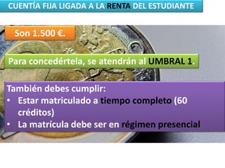 CUENTÍA FIJA LIGADA A LA RENTA DEL ESTUDIANTE
Son 1.500 €.
Para concedértela, se atendrán al UMBRAL 1.
También debes cumplir:
• Estar matriculado a tiempo completo (60
créditos)
• La matrícula debe ser en régimen presencial
 