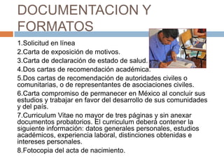 DOCUMENTACION Y
FORMATOS
1.Solicitud en línea
2.Carta de exposición de motivos.
3.Carta de declaración de estado de salud.
4.Dos cartas de recomendación académica.
5.Dos cartas de recomendación de autoridades civiles o
comunitarias, o de representantes de asociaciones civiles.
6.Carta compromiso de permanecer en México al concluir sus
estudios y trabajar en favor del desarrollo de sus comunidades
y del país.
7.Curriculum Vitae no mayor de tres páginas y sin anexar
documentos probatorios. El curriculum deberá contener la
siguiente información: datos generales personales, estudios
académicos, experiencia laboral, distinciones obtenidas e
intereses personales.
8.Fotocopia del acta de nacimiento.

 
